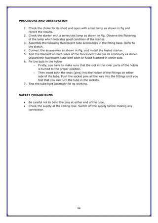 66
PROCEDURE AND OBSERVATION
1. Check the choke for its short and open with a test lamp as shown in fig and
record the results.
2. Check the starter with a series test lamp as shown in Fig. Observe the flickering
of the lamp which indicates good condition of the starter.
3. Assemble the following fluorescent tube accessories in the fitting base. Refer to
the sketch.
4. Connect the accessories as shown in Fig. and install the tested starter.
5. Test the filament on both sides of the fluorescent tube for its continuity as shown.
Discard the fluorescent tube with open or fused filament in either side.
6. Fix the bulb in the holder
 Firstly, you have to make sure that the slot in the inner parts of the holder
is turned to the proper position.
 Then insert both the ends (pins) into the holder of the fittings on either
side of the tube. Push the socket pins all the way into the fittings until you
feel that you can turn the tube in the sockets.
7. Test the tube light assembly for its working.
SAFETY PRECAUTIONS
 Be careful not to bend the pins at either end of the tube.
 Check the supply at the ceiling rose. Switch off the supply before making any
connection.
 