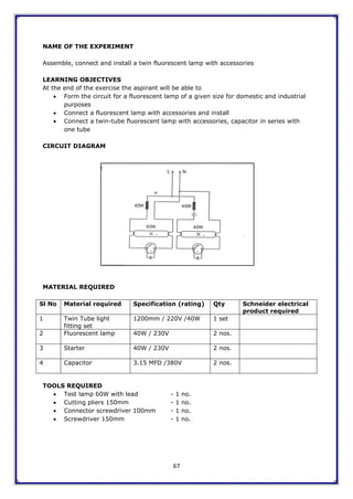67
NAME OF THE EXPERIMENT
Assemble, connect and install a twin fluorescent lamp with accessories
LEARNING OBJECTIVES
At the end of the exercise the aspirant will be able to
 Form the circuit for a fluorescent lamp of a given size for domestic and industrial
purposes
 Connect a fluorescent lamp with accessories and install
 Connect a twin-tube fluorescent lamp with accessories, capacitor in series with
one tube
CIRCUIT DIAGRAM
MATERIAL REQUIRED
Sl No Material required Specification (rating) Qty Schneider electrical
product required
1 Twin Tube light
fitting set
1200mm / 220V /40W 1 set
2 Fluorescent lamp 40W / 230V 2 nos.
3 Starter 40W / 230V 2 nos.
4 Capacitor 3.15 MFD /380V 2 nos.
TOOLS REQUIRED
 Test lamp 60W with lead - 1 no.
 Cutting pliers 150mm - 1 no.
 Connector screwdriver 100mm - 1 no.
 Screwdriver 150mm - 1 no.
 