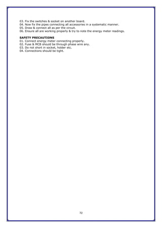72
03. Fix the switches & socket on another board.
04. Now fix the pipes connecting all accessories in a systematic manner.
05. Draw & connect all as per the circuit.
06. Ensure all are working properly & try to note the energy meter readings.
SAFETY PRECAUTIONS
01. Connect energy meter connecting properly.
02. Fuse & MCB should be through phase wire any.
03. Do not short in socket, holder etc.
04. Connections should be tight.
 