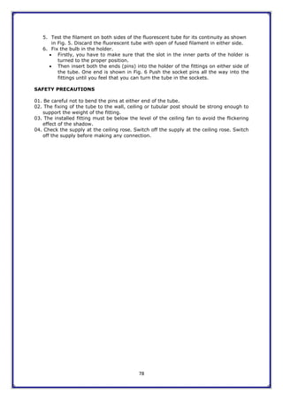 78
5. Test the filament on both sides of the fluorescent tube for its continuity as shown
in Fig. 5. Discard the fluorescent tube with open of fused filament in either side.
6. Fix the bulb in the holder.
 Firstly, you have to make sure that the slot in the inner parts of the holder is
turned to the proper position.
 Then insert both the ends (pins) into the holder of the fittings on either side of
the tube. One end is shown in Fig. 6 Push the socket pins all the way into the
fittings until you feel that you can turn the tube in the sockets.
SAFETY PRECAUTIONS
01. Be careful not to bend the pins at either end of the tube.
02. The fixing of the tube to the wall, ceiling or tubular post should be strong enough to
support the weight of the fitting.
03. The installed fitting must be below the level of the ceiling fan to avoid the flickering
effect of the shadow.
04. Check the supply at the ceiling rose. Switch off the supply at the ceiling rose. Switch
off the supply before making any connection.
 