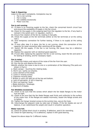 84
Task 2: Repairing
Listen to the user‟s complaints. Complaints may be
 Fan is not running
 Fan is noisy
 Fan wobbles excessively
 Motor runs hot.
Fan is not running
01. If there is no incoming supply to the fan, check the concerned branch circuit fuse
and ensure the availability of supply in the fan circuit.
02. Check for the supply in the outgoing lead from the regulator to the fan. If any fault is
noticed in the switch and / or regulator, rectify it.
03. Ensure free rotation of the fan by rotating it manually.
04. Check the supply at the fan terminals (either at the fan terminals or at the ceiling
rose.)
05. Give temporary connection for further testing, if there is no supply at the ceiling
rose.
06. If even after step 5 is done, the fan is not running, check the connection of the
capacitor for loose connection after switching off the supply.
07. Switch ON the supply. If the fan is not running, the cause may be a defective
capacitor.
08. Replace the capacitor with an identical good capacitor.
09. If even after replacing the capacitor the fan is not running, lower the fan and send it
for testing of winding, and for necessary repair.
Fan is noisy:
01. Collect the history and nature of the noise of the fan from the user.
02. Run the fan and observe the noise.
Identify whether the noise is due to one or a combination of the following (The parts are
shown in Fig 6.)
a. Slack canopy – touching the rotating body.
b. Worm out / partly out shackle.
c. Loose element of the blade.
d. Loose or missing screws.
e. Capacitor housing slack.
f. Broken or worn out split pin at the top and bottom.
g. Lack of lubrication, or dirt in bearing.
h. Worn out bearing / bush.
i. Blade distortion / breakage.
j. Alignment of blades.
Fan Wobbles excessively
01. Check to be sure that the screws which attach the fan blade flanges to the motor
hub are tight.
02. Check to be sure that the fan blade flanges seat firmly and uniformly to the surface
of the motor hub. If the flanges are seated incorrectly, loosen the flange screws and
re tighten.
03. Tighten the hanger bracket screws to the junction box, secure the hook.
04. Interchange the adjacent (side by side) pair of blades. If the fan blades are out of
balance, it can redistribute the weight and result in smoother operation.
Motor runs hot.
01. Check for partial short circuit in winding. If defective, send it for rewinding.
02. Check for tight bearing, if it is defective, replace it with good bearing.
Repeat the above steps for 3 different makes.
 