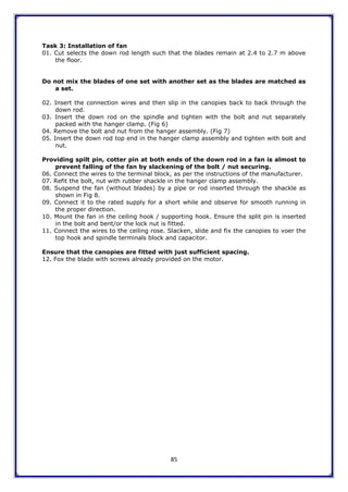 85
Task 3: Installation of fan
01. Cut selects the down rod length such that the blades remain at 2.4 to 2.7 m above
the floor.
Do not mix the blades of one set with another set as the blades are matched as
a set.
02. Insert the connection wires and then slip in the canopies back to back through the
down rod.
03. Insert the down rod on the spindle and tighten with the bolt and nut separately
packed with the hanger clamp. (Fig 6)
04. Remove the bolt and nut from the hanger assembly. (Fig 7)
05. Insert the down rod top end in the hanger clamp assembly and tighten with bolt and
nut.
Providing spilt pin, cotter pin at both ends of the down rod in a fan is almost to
prevent falling of the fan by slackening of the bolt / nut securing.
06. Connect the wires to the terminal block, as per the instructions of the manufacturer.
07. Refit the bolt, nut with rubber shackle in the hanger clamp assembly.
08. Suspend the fan (without blades) by a pipe or rod inserted through the shackle as
shown in Fig 8.
09. Connect it to the rated supply for a short while and observe for smooth running in
the proper direction.
10. Mount the fan in the ceiling hook / supporting hook. Ensure the split pin is inserted
in the bolt and bent/or the lock nut is fitted.
11. Connect the wires to the ceiling rose. Slacken, slide and fix the canopies to voer the
top hook and spindle terminals block and capacitor.
Ensure that the canopies are fitted with just sufficient spacing.
12. Fox the blade with screws already provided on the motor.
 