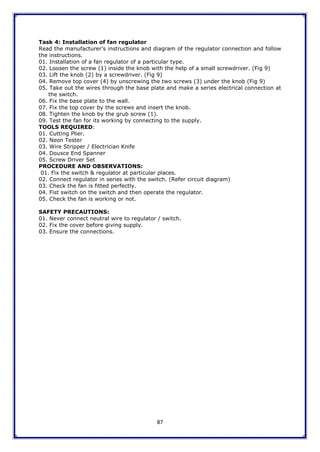 87
Task 4: Installation of fan regulator
Read the manufacturer‟s instructions and diagram of the regulator connection and follow
the instructions.
01. Installation of a fan regulator of a particular type.
02. Loosen the screw (1) inside the knob with the help of a small screwdriver. (Fig 9)
03. Lift the knob (2) by a screwdriver. (Fig 9)
04. Remove top cover (4) by unscrewing the two screws (3) under the knob (Fig 9)
05. Take out the wires through the base plate and make a series electrical connection at
the switch.
06. Fix the base plate to the wall.
07. Fix the top cover by the screws and insert the knob.
08. Tighten the knob by the grub screw (1).
09. Test the fan for its working by connecting to the supply.
TOOLS REQUIRED:
01. Cutting Plier.
02. Neon Tester
03. Wire Stripper / Electrician Knife
04. Dousce End Spanner
05. Screw Driver Set
PROCEDURE AND OBSERVATIONS:
01. Fix the switch & regulator at particular places.
02. Connect regulator in series with the switch. (Refer circuit diagram)
03. Check the fan is fitted perfectly.
04. Fist switch on the switch and then operate the regulator.
05. Check the fan is working or not.
SAFETY PRECAUTIONS:
01. Never connect neutral wire to regulator / switch.
02. Fix the cover before giving supply.
03. Ensure the connections.
 