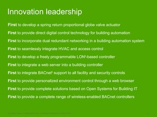 Schneider Electric – Buildings Business - Corporate Presentation, October 2009 11
Innovation leadership
First to develop a spring return proportional globe valve actuator
First to provide direct digital control technology for building automation
First to incorporate dual redundant networking in a building automation system
First to seamlessly integrate HVAC and access control
First to develop a freely programmable LON®
-based controller
First to integrate a web server into a building controller
First to integrate BACnet®
support to all facility and security controls
First to provide personalized environment control through a web browser
First to provide complete solutions based on Open Systems for Building IT
First to provide a complete range of wireless-enabled BACnet controllers
 