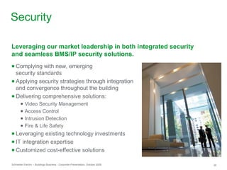 Schneider Electric – Buildings Business - Corporate Presentation, October 2009 28
Security
● Complying with new, emerging
security standards
● Applying security strategies through integration
and convergence throughout the building
● Delivering comprehensive solutions:
● Video Security Management
● Access Control
● Intrusion Detection
● Fire & Life Safety
● Leveraging existing technology investments
● IT integration expertise
● Customized cost-effective solutions
Leveraging our market leadership in both integrated security
and seamless BMS/IP security solutions.
 