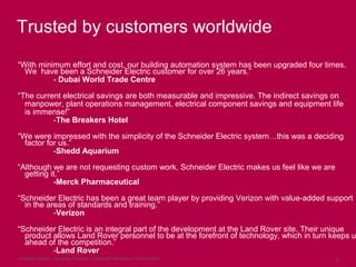 Schneider Electric – Buildings Business - Corporate Presentation, October 2009 29
Trusted by customers worldwide
“With minimum effort and cost, our building automation system has been upgraded four times.
We have been a Schneider Electric customer for over 26 years.”
- Dubai World Trade Centre
“The current electrical savings are both measurable and impressive. The indirect savings on
manpower, plant operations management, electrical component savings and equipment life
is immense!”
-The Breakers Hotel
“We were impressed with the simplicity of the Schneider Electric system…this was a deciding
factor for us.”
-Shedd Aquarium
“Although we are not requesting custom work, Schneider Electric makes us feel like we are
getting it.”
-Merck Pharmaceutical
“Schneider Electric has been a great team player by providing Verizon with value-added support
in the areas of standards and training.”
-Verizon
“Schneider Electric is an integral part of the development at the Land Rover site. Their unique
product allows Land Rover personnel to be at the forefront of technology, which in turn keeps us
ahead of the competition.”
-Land Rover
 