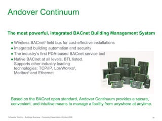 Schneider Electric – Buildings Business - Corporate Presentation, October 2009 38
● Wireless BACnet®
field bus for cost-effective installations
● Integrated building automation and security
● The industry’s first PDA-based BACnet service tool
● Native BACnet at all levels, BTL listed.
Supports other industry leading
technologies: TCP/IP, LONWORKS®
,
Modbus®
and Ethernet
The most powerful, integrated BACnet Building Management System
Based on the BACnet open standard, Andover Continuum provides a secure,
convenient, and intuitive means to manage a facility from anywhere at anytime.
Andover Continuum
 