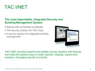 Schneider Electric – Buildings Business - Corporate Presentation, October 2009 40
● Robust with unmatched availability
● The security solution for TAC Vista
● A proven solution for integrated building
management
The most dependable, integrated Security and
Building Management System
TAC I/NET provides powerful and reliable security solutions with features
that make the systems easy to install, operate, integrate, expand and
maintain—throughout the life of a facility.
TAC I/NET
 