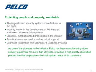 Schneider Electric – Buildings Business - Corporate Presentation, October 2009 44
● The largest video security systems manufacturer in
the world
● Industry leader in the development of full-featured,
end-to-end video security systems
● Broadest, most advanced product line in the industry
● Fanatical customer service and technical support
● Seamless integration with Schneider’s Buildings systems
Protecting people and property, worldwide
As one of the pioneers in the industry, Pelco has been manufacturing video
security equipment for more than 20 years, providing a high-quality, diversified
product line that emphasizes the total system needs of its customers.
 