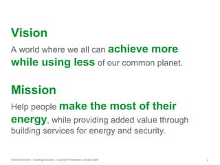 Schneider Electric – Buildings Business - Corporate Presentation, October 2009 5
Vision
A world where we all can achieve more
while using less of our common planet.
Mission
Help people make the most of their
energy, while providing added value through
building services for energy and security.
 