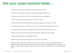 Get your cases resolved faster…
                   • Provide a simple test project that demonstrates the issue

                   • Report the issue with a clear and concise definition of the issue

                   • Unless you are sure, faster to let us decide where the problem is

                   • Tell us what you know, and what you think you know

                   • Provide concise information where possible (rather than “it doesn’t work”)

                   • Divide and Conquer – what do you know, try to refine it through trial and error

                   • Try and use standard terminology (Web Client, IO Server, IO Device, etc.)

                   • What is the history of the issue (What changed? What have you tried?)

                   • Keep issues separate with multiple CSR’s

                   • What are you trying to achieve, let us know from the outset

                   • Shift times are 7am-3pm, 3pm-11pm, 11pm-7am (EST), there is a staff change over
                   between shifts. While we endeavour to provide continuous coverage for open cases if you
                   prefer to speak to your specific case Engineer be sure to call within the corresponding shift
                   times

Schneider Electric - Industry - O&O Software Activity - SCADA Troubleshooting Tips                          Copyright © 2012   11
 