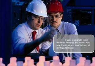 I want to upgrade to get
                                                                                     the latest features. But I don’t want
                                                                                     any downtime and want to keep all
                                                                                     my historical data.




Schneider Electric - Industry - O&O Software Activity - SCADA Troubleshooting Tips                            Copyright © 2012   15
 