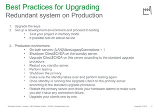 Best Practices for Upgrading
Redundant system on Production
 1. Upgrade the keys
 2. Set up a development environment and proceed to testing
          • Test your project in memory mode
          • If possible test on actual device

 3. Production environment:
         • On both servers: [LAN]AllowLegacyConnections = 1
         • Shutdown CitectSCADA on the standby server.
         • Upgrade CitectSCADA on this server according to the standard upgrade
              procedure.
         • Restart you standby server
         • Perform testing
         • Shutdown the primary
         • make sure the standby takes over and perform testing again
         • Once standby is running fine Upgrade Citect on the primary server
              according to the standard upgrade procedure.
         • Restart the primary server and check your hardware alarms to make sure
              you don’t have any connection failure.
         • Upgrade your clients one by one.

Schneider Electric - Industry - O&O Software Activity - SCADA Troubleshooting Tips   Copyright © 2012   17
 