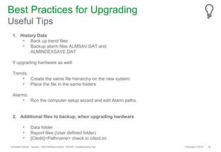 Best Practices for Upgrading
Useful Tips
 1. History Data
     • Back up trend files
     • Backup alarm files ALMSAV.DAT and
         ALMINDEXSAVE.DAT

 If upgrading hardware as well:

 Trends:
     • Create the same file hierarchy on the new system
     • Place the file in the same folders

 Alarms:
      • Run the computer setup wizard and edit Alarm paths


 2. Additional files to backup, when upgrading hardware

           •       Data folder
           •       Report files (User defined folder)
           •       [Ctedit]<Pathname> check in citect.ini
Schneider Electric - Industry - O&O Software Activity - SCADA Troubleshooting Tips   Copyright © 2012   18
 