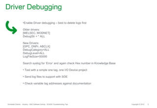 Driver Debugging
                    •Enable Driver debugging – best to delete logs first

                    Older drivers:
                    [MELSEC, MODNET]
                    DebugStr = * ALL

                    New Drivers:
                    [OPC, DNPr, ABCLX]
                    DebugCategory=ALL
                    DebugLevel=ALL
                    LogFileSize=50000

                    Search syslog for ‘Error’ and again check Hex number in Knowledge Base

                    • Test with a simple one tag, one I/O Device project

                    • Send log files to support with SOE

                    • Check variable tag addresses against documentation




Schneider Electric - Industry - O&O Software Activity - SCADA Troubleshooting Tips           Copyright © 2012   5
 