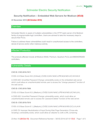 Schneider Electric Security Notification
23-Nov-18 (08-Oct-19) Document Reference Number – SEVD-2018-327-01 V3.0 Page 1 of 5
Security Notification – Embedded Web Servers for Modicon (V3.0)
23 November 2018 (08 October 2019)
Overview
Schneider Electric is aware of multiple vulnerabilities in the HTTP (web) server of its Modicon
family of programmable logic controllers. Users are advised to take the necessary steps to
secure their PLCs.
Failure to address these vulnerabilities could result in unauthorized access to the controllers,
denial of service and/or other malicious activity.
Affected Product(s)
The products affected include all Modicon M340, Premium, Quantum PLCs and BMXNOR0200
controllers.
Vulnerability Details
CVE ID: CVE-2018-7811
CVSS v3.0 Base Score 9.8 | (Critical) | CVSS:3.0/AV:N/AC:L/PR:N/UI:N/S:U/C:H/I:H/A:H
A CWE-620: Unverified Password Change vulnerability exists on the embedded web server
which could allow an unauthenticated remote user to access the “change password” function of
the web server.
CVE ID: CVE-2018-7809
CVSS v3.0 Base Score 6.5 | (Medium) | CVSS:3.0/AV:N/AC:L/PR:N/UI:N/S:U/C:N/I:L/A:L
A CWE-620: Unverified Password Change vulnerability exists, which could allow an
unauthenticated remote user to access the “password delete” function of the web server.
CVE ID: CVE-2018-7810
CVSS v3.0 Base Score 6.1 | (Medium) | CVSS:3.0/AV:N/AC:L/PR:N/UI:R/S:C/C:L/I:L/A:N
A CWE-79: Improper Neutralization of Input During Web Page Generation ('Cross-site
Scripting') vulnerability exists, which could allow an attacker to craft a URL containing
 