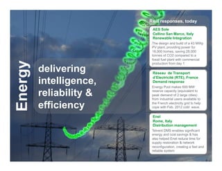 Real responses, today
                                                 AES Sole
                                                 Cellino San Marco, Italy
                                                 Renewable Integration
                                                 The design and build of a 43 MWp
                                                 PV plant, providing power for
                                                 18,000 homes, saving 28,000
                                                 tonnes of CO2 compared to a
                                                 fossil fuel plant with commercial
Energy

                                                 production from day 1

                   delivering                    Réseau de Transport

                   intelligence,
                                                 d’Electricité (RTE), France
                                                 Demand response
                                                 Energy Pool makes 600 MW

                   reliability &                 reserve capacity (equivalent to
                                                 peak demand of 2 large cities)
                                                 from industrial users available to

                   efficiency                    the French electricity grid to help
                                                 cope with Feb. 2012 cold wave.

                                                 Enel
                                                 Rome, Italy
                                                 Distribution management
                                                 Telvent DMS enables significant
                                                 energy and cost savings & has
                                                 also helped Enel reduce time for
                                                 supply restoration & network
                                                 reconfiguration, creating a fast and
                                                 reliable system
  Schneider Electric - Division - Name – Date                                      11
 