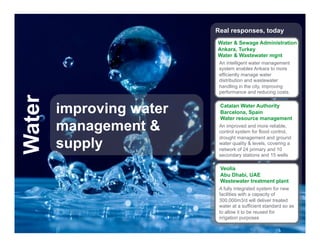 Real responses, today
                                                Water & Sewage Administration
                                                Ankara, Turkey
                                                Water & Wastewater mgnt
                                                 An intelligent water management
                                                 system enables Ankara to more
                                                 efficiently manage water
                                                 distribution and wastewater
                                                 handling in the city, improving
                                                 performance and reducing costs.
Water


                    improving water              Catalan Water Authority
                                                 Barcelona, Spain
                                                 Water resource management
                    management &                 An improved and more reliable,
                                                 control system for flood control,


                    supply
                                                 drought management and ground
                                                 water quality & levels, covering a
                                                 network of 24 primary and 10
                                                 secondary stations and 15 wells

                                                 Veolia
                                                 Abu Dhabi, UAE
                                                 Wastewater treatment plant
                                                 A fully integrated system for new
                                                 facilities with a capacity of
                                                 300,000m3/d will deliver treated
                                                 water at a sufficient standard so as
                                                 to allow it to be reused for
                                                 irrigation purposes
  Schneider Electric - Division - Name – Date                                     13
 