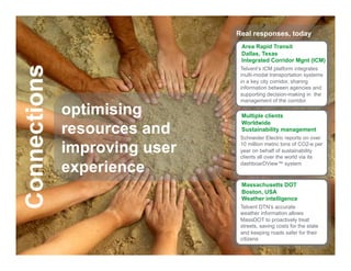 Real responses, today
                                                   Area Rapid Transit
                                                   Dallas, Texas
                                                   Integrated Corridor Mgnt (ICM)
Connections
                                                   Telvent’s ICM platform integrates
                                                   multi-modal transportation systems
                                                   in a key city corridor, sharing
                                                   information between agencies and
                                                   supporting decision-making in the
                                                   management of the corridor

                      optimising                   Multiple clients

                      resources and
                                                   Worldwide
                                                   Sustainability management
                                                   Schneider Electric reports on over

                      improving user               10 million metric tons of CO2-e per
                                                   year on behalf of sustainability
                                                   clients all over the world via its

                      experience                   dashboarDView™ system



                                                   Massachusetts DOT
                                                   Boston, USA
                                                   Weather intelligence
                                                   Telvent DTN’s accurate
                                                   weather information allows
                                                   MassDOT to proactively treat
                                                   streets, saving costs for the state
                                                   and keeping roads safer for their
                                                   citizens
    Schneider Electric - Division - Name – Date                                      16
 