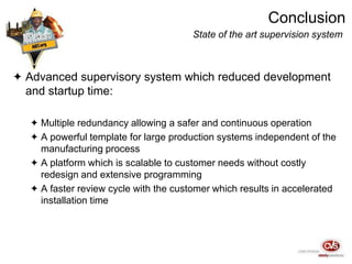 Conclusion
State of the art supervision system
 Advanced supervisory system which reduced development
and startup time:
 Multiple redundancy allowing a safer and continuous operation
 A powerful template for large production systems independent of the
manufacturing process
 A platform which is scalable to customer needs without costly
redesign and extensive programming
 A faster review cycle with the customer which results in accelerated
installation time
 