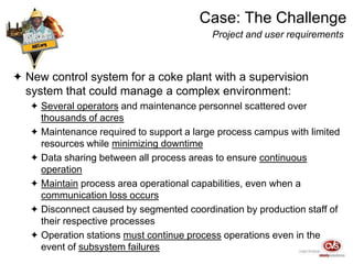 Case: The Challenge
Project and user requirements
 New control system for a coke plant with a supervision
system that could manage a complex environment:
 Several operators and maintenance personnel scattered over
thousands of acres
 Maintenance required to support a large process campus with limited
resources while minimizing downtime
 Data sharing between all process areas to ensure continuous
operation
 Maintain process area operational capabilities, even when a
communication loss occurs
 Disconnect caused by segmented coordination by production staff of
their respective processes
 Operation stations must continue process operations even in the
event of subsystem failures
 