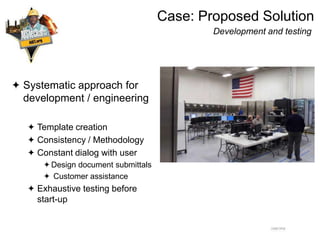Case: Proposed Solution
Development and testing
 Systematic approach for
development / engineering
 Template creation
 Consistency / Methodology
 Constant dialog with user
Design document submittals
 Customer assistance
 Exhaustive testing before
start-up
 