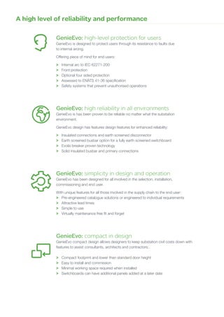GenieEvo: high-level protection for users
GenieEvo is designed to protect users through its resistance to faults due
to internal arcing.
Offering piece of mind for end users:
>	 Internal arc to IEC 62271-200
>	 Front protection
>	 Optional four sided protection
>	 Assessed to ENATS 41-36 specification
>	 Safety systems that prevent unauthorised operations
GenieEvo: high reliability in all environments
GenieEvo is has been proven to be reliable no matter what the substation
environment.
GenieEvo design has features design features for enhanced reliability:
>	 Insulated connections and earth screened disconnector
>	 Earth screened busbar option for a fully earth screened switchboard
>	 Evolis breaker proven technology
>	 Solid insulated busbar and primary connections
GenieEvo: simplicity in design and operation
GenieEvo has been designed for all involved in the selection, installation,
commissioning and end user.
With unique features for all those involved in the supply chain to the end user:
>	 Pre-engineered catalogue solutions or engineered to individual requirements
>	 Attractive lead times
>	 Simple to use
>	 Virtually maintenance free fit and forget
GenieEvo: compact in design
GenieEvo compact design allows designers to keep substation civil costs down with
features to assist consultants, architects and contractors:.
>	 Compact footprint and lower than standard door height
>	 Easy to install and commission
>	 Minimal working space required when installed
>	 Switchboards can have additional panels added at a later date
A high level of reliability and performance
 