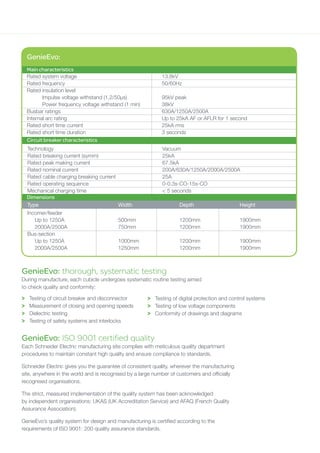 GenieEvo: ISO 9001 certified quality
Each Schneider Electric manufacturing site complies with meticulous quality department
procedures to maintain constant high quality and ensure compliance to standards.
Schneider Electric gives you the guarantee of consistent quality, wherever the manufacturing
site, anywhere in the world and is recognised by a large number of customers and officially
recognised organisations.
The strict, measured implementation of the quality system has been acknowledged
by independent organisations: UKAS (UK Accreditation Service) and AFAQ (French Quality
Assurance Association).
GenieEvo’s quality system for design and manufacturing is certified according to the
requirements of ISO 9001: 200 quality assurance standards.
GenieEvo: thorough, systematic testing
During manufacture, each cubicle undergoes systematic routine testing aimed
to check quality and conformity:
>	 Testing of circuit breaker and disconnector
>	 Measurement of closing and opening speeds
>	 Dielectric testing
>	 Testing of safety systems and interlocks
>	 Testing of digital protection and control systems
>	 Testing of low voltage components
>	 Conformity of drawings and diagrams
GenieEvo:
Rated system voltage	 13.8kV
Rated frequency	 50/60Hz
Rated insulation level
	 Impulse voltage withstand (1.2/50µs)	 95kV peak
	 Power frequency voltage withstand (1 min)	 38kV
Busbar ratings	 630A/1250A/2500A
Internal arc rating	 Up to 25kA AF or AFLR for 1 second
Rated short time current	 25kA rms
Rated short time duration	 3 seconds
Technology	 Vacuum
Rated breaking current (symm)	 25kA
Rated peak making current	 67.5kA
Rated nominal current	 200A/630A/1250A/2000A/2500A
Rated cable charging breaking current	 25A
Rated operating sequence	 0-0.3s-CO-15s-CO
Mechanical charging time	 < 5 seconds
Main characteristics
Circuit breaker characteristics
Dimensions
Type	 Width	 Depth	 Height
Incomer/feeder
Up to 1250A	 500mm	 1200mm	 1900mm
2000A/2500A	 750mm	 1200mm	 1900mm
Bus-section
Up to 1250A	 1000mm	 1200mm	 1900mm
2000A/2500A	 1250mm	 1200mm	 1900mm
 
