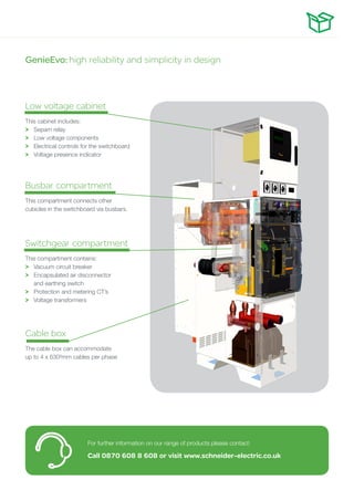 Low voltage cabinet
This cabinet includes:
>	 Sepam relay
>	 Low voltage components
>	 Electrical controls for the switchboard
>	 Voltage presence indicator
Busbar compartment
This compartment connects other
cubicles in the switchboard via busbars.
Switchgear compartment
This compartment contains:
>	 Vacuum circuit breaker
>	 Encapsulated air disconnector
	 and earthing switch
>	 Protection and metering CT’s
>	 Voltage transformers
Cable box
The cable box can accommodate
up to 4 x 630²mm cables per phase
For further information on our range of products please contact:
Call 0870 608 8 608 or visit www.schneider-electric.co.uk
GenieEvo: high reliability and simplicity in design
 