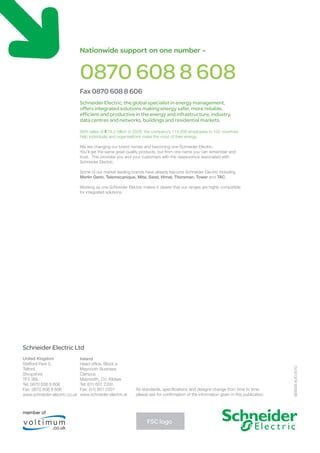 Nationwide support on one number -
0870 608 8 608
Fax 0870 608 8 606
Schneider Electric, the global specialist in energy management,
offers integrated solutions making energy safer, more reliable,
efficient and productive in the energy and infrastructure, industry,
data centres and networks, buildings and residential markets.
With sales of €18.3 billion in 2008, the company’s 114,000 employees in 102 countries
help individuals and organisations make the most of their energy.
We are changing our brand names and becoming one Schneider Electric.
You’ll get the same great quality products, but from one name you can remember and
trust. This provides you and your customers with the reassurance associated with
Schneider Electric.
Some of our market leading brands have already become Schneider Electric including
Merlin Gerin, Telemecanique, Mita, Sarel, Himel, Thorsman, Tower and TAC.
Working as one Schneider Electric makes it clearer that our ranges are highly compatible
for integrated solutions.
Schneider Electric Ltd
United Kingdom
Stafford Park 5,
Telford
Shropshire
TF3 3BL
Tel: 0870 608 8 608
Fax: 0870 608 8 606
www.schneider-electric.co.uk
Ireland
Head office, Block a
Maynooth Business
Campus
Maynooth, Co. Kildare
Tel: (01) 601 2200
Fax: (01) 601 2201
www.schneider-electric.ie
As standards, specifications and designs change from time to time,
please ask for confirmation of the information given in this publication
SE6939AUG2010
member of
.co.uk
FSC logo
 