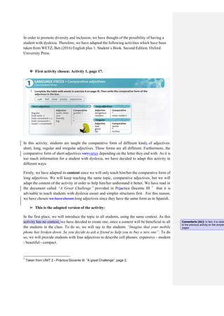 In order to promote diversity and inclusion, we have thought of the possibility of having a
student with dyslexia. Therefore, we have adapted the following activities which have been
taken from WETZ, Ben (2016) English plus 1. Student´s Book. Second Edition. Oxford
University Press.
❖ First activity chosen: Activity 1, page 17.
In this activity, students are taught the comparative form of different kinds of adjectives:
short, long, regular and irregular adjectives. These forms are all different. Furthermore, the
comparative form of short adjectives varyvaries depending on the letter they end with. As it is
too much information for a student with dyslexia, we have decided to adapt this activity in
different ways:
Firstly, we have adapted its content since we will only teach him/her the comparative form of
long adjectives. We will keep teaching the same topic, comparative adjectives, but we will
adapt the content of the activity in order to help him/her understand it better. We have read in
the document called “A Great Challenge” provided in Práactica Docente III 1
that it is
advisable to teach students with dyslexia easier and simpler structures first . For this reason,
we have chosen we have chosen long adjectives since they have the same form as in Spanish.
➢ This is the adapted version of the activity:
In the first place, we will introduce the topic to all students, using the same context. As this
activity has no context, we have decided to create one, since a context will be beneficial to all
the students in the class. To do so, we will say to the students “Imagine that your mobile
phone has broken down. So you decide to ask a friend to help you to buy a new one”. To do
so, we will provide students with four adjectives to describe cell phones: expensive - modern
- beautiful - compact.
1
Taken from UNIT 2 - Práctica Docente III. “A great Challenge”, page 2.
Comentario [A1]: In fact, it is relate
to the previous activity on the simple
pages.
 