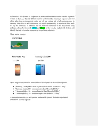 We will stick two pictures of cellphones on the blackboard and flashcards with the adjectives
written on them. As the only difficult word to understand the meaning is expensive,(the rest
of the adjectives are transparent words) we will use a visual aid to help students guess its
meaning. After that, we will compare the two mobile phones orally by pointing to them while
we say the sentences. In addition, we will write the sentences on the blackboard, using
different colours for the words MORE and THAN. In this way, the student with dyslexia will
identify the rule to form the comparative form of long adjectives.
These are the pictures:
EXPENSIVE
Motorola E5 Play Samsung Galaxy S8+
$11.000 $44.999
These are possible sentences. Some sentences will depend on the students´opinions.
● “Samsung Galaxy S8+ is more expensive than mobile Motorola E5 Play”
● “Samsung Galaxy S8+ is more modern than Motorola E5 Play”
● “ Samsung Galaxy S8+ is more beautiful than Motorola E5 Play”
● “ Samsung Galaxy S8+ is more compact than Motorola E5 Play”
After this introduction, we will give the student with dyslexia the following adapted
explanation to use as a guide:
 