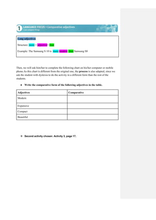 Long adjectives
Structure: more + adjective+ than
Example: The Samsung S 10 is more modern than Samsung S8
Then, we will ask him/her to complete the following chart on his/her computer or mobile
phone.As this chart is different from the original one, the process is also adapted, since we
ask the student with dyslexia to do the activity in a different form than the rest of the
students.
● Write the comparative form of the following adjectives in the table.
Adjectives Comparative
Modern
Expensive
Compact
Beautiful
 Second activity chosen: Activity 3, page 17.
 