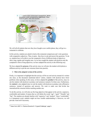 We will tell all students that now they have bought a new mobile phone, they will go to a
restaurant to celebrate.
In this activity, students are asked to look at the restaurant comparisons and write questions
with comparative adjectives. Then, in pairs, they have to ask and answer the questions. To do
so, students have to be able to use the comparative form of different kinds of adjectives:
short, long, regular and irregular ones. As we have taught the student with dyslexia only the
comparative form of long adjectives, we have adapted this activity in the following way:
We have adapted the process of the activity since we will give the student with dyslexia a
different activity to put the new structure learnt into practice.
➢ This is the adapted version of the activity:
Firstly, it is important to highlight that this activity will be an oral activity instead of a written
one since, as the document mentioned above2
claims, students with dyslexia have fewer
problems when speaking. In this sense, we have adapted the product of the activity, since we
ask the student with dyslexia to produce oral sentences instead of written ones. Furthermore,
the content is also adapted since we ask the student with dyslexia to produce only affirmative
sentences, instead of questions and answers. We want to make sure that he/she has
internalized this structure before teaching another one.
To do this activity, we will only use the long adjectives that appear in the activity: expensive,
comfortable and modern. It means that we will delete the words “age”, “quiet” “friendly” and
“big”. The students are already familiar with “expensive” and “modern”. Since “comfortable”
is a transparent word, students might not have trouble understanding it. However, we will
provide visual aid if necessary.
2
Taken from UNIT 2 - Práctica Docente III. “A great Challenge”, page 5.
 