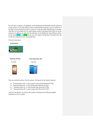 We will stick two pictures of cellphones on the blackboard and flashcards with the adjectives
written on them. As the only difficult word to understand the meaning is expensive,(the rest of
the adjectives are transparent words) we will use a visual aid to help students guess its meaning.
After that, we will compare the two mobile phones orally by pointing to them while we say the
sentences. In addition, we will write the sentences on the blackboard, using different colours
for the words MORE and THAN. In this way, the student with dyslexia will identify the rule
to form the comparative form of long adjectives.
These are the pictures:
EXPENSIVE
Motorola E5 Play Samsung Galaxy S8+
$11.000 $44.999
These are possible sentences. Some sentences will depend on the students´opinions.
● “Samsung Galaxy S8+ is more expensive than mobile Motorola E5 Play”
● “Samsung Galaxy S8+ is more modern than Motorola E5 Play”
● “ Samsung Galaxy S8+ is more beautiful than Motorola E5 Play”
● “ Samsung Galaxy S8+ is more compact than Motorola E5 Play”
After this introduction, we will give the student with dyslexia the following adapted
explanation to use as a guide:
 