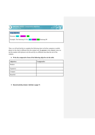 Long adjectives
Structure: more + adjective+ than
Example: The Samsung S 10 is more modern than Samsung S8
Then, we will ask him/her to complete the following chart on his/her computer or mobile
phone.As this chart is different from the original one, the process is also adapted, since we
ask the student with dyslexia to do the activity in a different form than the rest of the
students.
● Write the comparative form of the following adjectives in the table.
Adjectives Comparative
Modern
Expensive
Compact
Beautiful
 Second activity chosen: Activity 3, page 17.
 