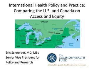 International Health Policy and Practice:
Comparing the U.S. and Canada on
Access and Equity
Eric Schneider, MD, MSc
Senior Vice President for
Policy and Research
1
 