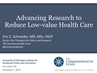 Advancing Research to
Reduce Low-value Health Care
University of Michigan Institute for
Healthcare Policy and Innovation
Ann Arbor, MI
December 7, 2017
Eric C. Schneider, MD, MSc, FACP
Senior Vice President for Policy and Research
The Commonwealth Fund
@ericschneidermd
 