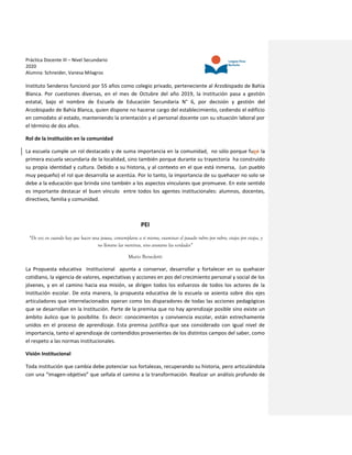 Práctica Docente III – Nivel Secundario
2020
Alumna: Schneider, Vanesa Milagros
Instituto Senderos funcionó por 55 años como colegio privado, perteneciente al Arzobispado de Bahía
Blanca. Por cuestiones diversas, en el mes de Octubre del año 2019, la Institución pasa a gestión
estatal, bajo el nombre de Escuela de Educación Secundaria N° 6, por decisión y gestión del
Arzobispado de Bahía Blanca, quien dispone no hacerse cargo del establecimiento, cediendo el edificio
en comodato al estado, manteniendo la orientación y el personal docente con su situación laboral por
el término de dos años.
Rol de la Institución en la comunidad
La escuela cumple un rol destacado y de suma importancia en la comunidad, no sólo porque fueé la
primera escuela secundaria de la localidad, sino también porque durante su trayectoria ha construido
su propia identidad y cultura. Debido a su historia, y al contexto en el que está inmersa, (un pueblo
muy pequeño) el rol que desarrolla se acentúa. Por lo tanto, la importancia de su quehacer no solo se
debe a la educación que brinda sino también a los aspectos vinculares que promueve. En este sentido
es importante destacar el buen vínculo entre todos los agentes institucionales: alumnos, docentes,
directivos, familia y comunidad.
PEI
“De vez en cuando hay que hacer una pausa, contemplarse a sí mismo, examinar el pasado rubro por rubro, etapa por etapa, y
no llorarse las mentiras, sino anotarse las verdades”
Mario Benedetti
La Propuesta educativa Institucional apunta a conservar, desarrollar y fortalecer en su quehacer
cotidiano, la vigencia de valores, expectativas y acciones en pos del crecimiento personal y social de los
jóvenes, y en el camino hacia esa misión, se dirigen todos los esfuerzos de todos los actores de la
Institución escolar. De esta manera, la propuesta educativa de la escuela se asienta sobre dos ejes
articuladores que interrelacionados operan como los disparadores de todas las acciones pedagógicas
que se desarrollan en la Institución. Parte de la premisa que no hay aprendizaje posible sino existe un
ámbito áulico que lo posibilite. Es decir: conocimientos y convivencia escolar, están estrechamente
unidos en el proceso de aprendizaje. Esta premisa justifica que sea considerado con igual nivel de
importancia, tanto el aprendizaje de contendidos provenientes de los distintos campos del saber, como
el respeto a las normas institucionales.
Visión Institucional
Toda institución que cambia debe potenciar sus fortalezas, recuperando su historia, pero articulándola
con una “imagen-objetivo” que señala el camino a la transformación. Realizar un análisis profundo de
 