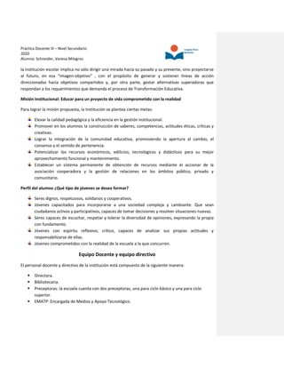 Práctica Docente III – Nivel Secundario
2020
Alumna: Schneider, Vanesa Milagros
la institución escolar implica no sólo dirigir una mirada hacia su pasado y su presente, sino proyectarse
al futuro, en esa “imagen-objetivo” , con el propósito de generar y sostener líneas de acción
direccionadas hacia objetivos compartidos y, por otra parte, gestar alternativas superadoras que
respondan a los requerimientos que demanda el proceso de Transformación Educativa.
Misión Institucional: Educar para un proyecto de vida comprometido con la realidad
Para lograr la misión propuesta, la Institución se plantea ciertas metas:
Elevar la calidad pedagógica y la eficiencia en la gestión institucional.
Promover en los alumnos la construcción de saberes, competencias, actitudes éticas, críticas y
creativas.
Lograr la integración de la comunidad educativa, promoviendo la apertura al cambio, el
consenso y el sentido de pertenencia.
Potencializar los recursos económicos, edilicios, tecnológicos y didácticos para su mejor
aprovechamiento funcional y mantenimiento.
Establecer un sistema permanente de obtención de recursos mediante el accionar de la
asociación cooperadora y la gestión de relaciones en los ámbitos público, privado y
comunitario.
Perfil del alumno ¿Qué tipo de jóvenes se desea formar?
Seres dignos, respetuosos, solidarios y cooperativos.
Jóvenes capacitados para incorporarse a una sociedad compleja y cambiante. Que sean
ciudadanos activos y participativos, capaces de tomar decisiones y resolver situaciones nuevas.
Seres capaces de escuchar, respetar y tolerar la diversidad de opiniones, expresando la propia
con fundamento.
Jóvenes con espíritu reflexivo, crítico, capaces de analizar sus propias actitudes y
responsabilizarse de ellas.
Jóvenes comprometidos con la realidad de la escuela a la que concurren.
Equipo Docente y equipo directivo
El personal docente y directivo de la institución está compuesto de la siguiente manera:
 Directora.
 Bibliotecaria.
 Preceptoras: la escuela cuenta con dos preceptoras, una para ciclo básico y una para ciclo
superior.
 EMATP: Encargada de Medios y Apoyo Tecnológico.
 