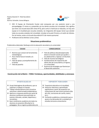Práctica Docente III – Nivel Secundario
2020
Alumna: Schneider, Vanesa Milagros
 EOE: El Equipo de Orientación Escolar está compuesto por una asistente social y una
psicopedagoga. El mismo es compartido con las demás escuelas de la localidad. Esto significa
que tiene una escuela base (EES anexo N°3), pero como la matrícula es reducida y no hay otro
equipo en la localidad para escuelas estatales, las integrantes del equipo tienen que atender
todas las escuelas estatales de la localidad, incluidas la Escuela Primaria y el Jardín de Infantes.
Por tal motivo, asiste a la Escuela Secundaria N° 6 de manera quincenal.
 Profesores de los distintos cursos y áreas.
Situaciones problemáticas
Problemática detectada: Desfasaje entre la educación secundaria y la universidad.
CAUSAS CONSECUENCIAS
 Alumnos que carecen de herramientas
metodológicas
 Poco interés hacia el estudio y la
lectura
 Falta de apoyo y acompañamiento de
la familia
 Falta de pasantía
 Falta de políticas educativas(pensadas
desee la inclusión social) que ayuden a
los adolescentes a ingresar a la facultad
 Falta de insumos tecnológicos
 Fortalecimiento de trayectorias del
último año de la secundaria y el ingreso
a la universidad
 Ausencia de estrategias que favorezcan
el desarrollo autónomo
Construcción de la Matriz – FODA: Fortalezas, oportunidades, debilidades y amenazas
FORTALEZAS
 Grupo heterogéneo de profesores, que se
capacitan y trabajan en equipo;
 Trabajo interdisciplinario para encontrar
soluciones a determinadas problemáticas;
 Apertura y respuesta positiva por parte de
alumnos y profesores para participar en
eventos culturales, sociales, deportivos y
recreativos;
 Buen rendimiento académico de todos los
alumnos sin presentar dificultad en lo
pedagógico. No se registra problemática de
OPORTUNIDADES
 Trayectoria educativa en la localidad;
 Potenciar relaciones y aprendizajes
significativos a partir de proyectos con
instituciones de nivel inicial y primario (Día
del niño, narraciones de cuento, teatro,
etc.);
 Formación académica y orientación que se
ajusta a las demandas de la sociedad y/o
estudios terciarios-universitarios.
 