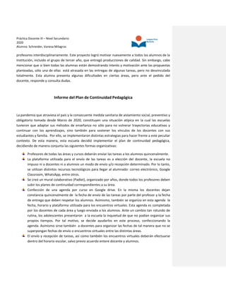 Práctica Docente III – Nivel Secundario
2020
Alumna: Schneider, Vanesa Milagros
profesores interdisciplinariamente. Este proyecto logró motivar nuevamente a todos los alumnos de la
Institución, incluido el grupo de tercer año, que entregó producciones de calidad. Sin embargo, cabe
mencionar que si bien todas las alumnas están demostrando interés y motivación ante las propuestas
planteadas, sólo una de ellas está atrasada en las entregas de algunas tareas, pero no desvinculada
totalmente. Esta alumna presenta algunas dificultades en ciertas áreas, pero ante el pedido del
docente, responde y consulta dudas.
Informe del Plan de Continuidad Pedagógica
La pandemia que atraviesa el país y la consecuente medida sanitaria de aislamiento social, preventivo y
obligatorio tomada desde Marzo de 2020, constituyen una situación atípica en la cual las escuelas
tuvieron que adaptar sus métodos de enseñanza no sólo para no vulnerar trayectorias educativas y
continuar con los aprendizajes, sino también para sostener los vínculos de los docentes con sus
estudiantes y familia. Por ello, se implementaron distintas estrategias para hacer frente a este peculiar
contexto. De esta manera, esta escuela decidió implementar el plan de continuidad pedagógica,
decidiendo de manera conjunta las siguientes formas organizativas:
Profesores de todas las áreas y cursos deberán enviar las tareas a los alumnos quincenalmente.
La plataforma utilizada para el envío de las tareas es a elección del docente, la escuela no
impuso ni a docentes ni a alumnos un modo de envío y/o recepción determinado. Por lo tanto,
se utilizan distintos recursos tecnológicos para llegar al alumnado: correo electrónico, Google
Classroom, WhatsApp, entre otros.
Se creó un mural colaborativo (Padlet), organizado por años, donde todos los profesores deben
subir los planes de continuidad correspondientes a su área.
Confección de una agenda por curso en Google drive. En la misma los docentes dejan
constancia quincenalmente de la fecha de envío de las tareas por parte del profesor y la fecha
de entrega que deben respetar los alumnos. Asimismo, también se organiza en esta agenda la
fecha, horario y plataforma utilizada para los encuentros virtuales. Esta agenda es completada
por los docentes de cada área y luego enviada a los alumnos. Ante un cambio tan rotundo de
rutina, los adolescentes presentaron a la escuela la inquietud de que no podían organizar sus
propios tiempos. Por tal motivo, se decide ayudarlos en este proceso, confeccionando la
agenda. Asimismo sirve también a docentes para organizar las fechas de tal manera que no se
superpongan fechas de envío o encuentros virtuales entre las distintas áreas.
El envío y recepción de tareas, así como también los encuentros virtuales deberán efectuarse
dentro del horario escolar, salvo previo acuerdo entere docente y alumnos.
 