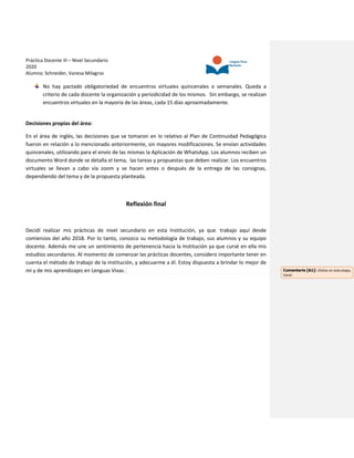 Práctica Docente III – Nivel Secundario
2020
Alumna: Schneider, Vanesa Milagros
No hay pactado obligatoriedad de encuentros virtuales quincenales o semanales. Queda a
criterio de cada docente la organización y periodicidad de los mismos. Sin embargo, se realizan
encuentros virtuales en la mayoría de las áreas, cada 15 días aproximadamente.
Decisiones propias del área:
En el área de inglés, las decisiones que se tomaron en lo relativo al Plan de Continuidad Pedagógica
fueron en relación a lo mencionado anteriormente, sin mayores modificaciones. Se envían actividades
quincenales, utilizando para el envío de las mismas la Aplicación de WhatsApp. Los alumnos reciben un
documento Word donde se detalla el tema, las tareas y propuestas que deben realizar. Los encuentros
virtuales se llevan a cabo vía zoom y se hacen antes o después de la entrega de las consignas,
dependiendo del tema y de la propuesta planteada.
Reflexión final
Decidí realizar mis prácticas de nivel secundario en esta Institución, ya que trabajo aquí desde
comienzos del año 2018. Por lo tanto, conozco su metodología de trabajo, sus alumnos y su equipo
docente. Además me une un sentimiento de pertenencia hacia la Institución ya que cursé en ella mis
estudios secundarios. Al momento de comenzar las prácticas docentes, considero importante tener en
cuenta el método de trabajo de la institución, y adecuarme a él. Estoy dispuesta a brindar lo mejor de
mí y de mis aprendizajes en Lenguas Vivas. Comentario [A1]: ¡Éxitos en esta etapa,
Vane!
 