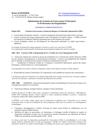 Bruno SCHNEIDER
12, rue des Dardanelles – F-75017 Paris
tel : +336 60 23 95 88 Bilingue français-anglais

mail : braschneider@gmail.com
http://fr.linkedin.com/in/brunoschneider

Optimisation des Systèmes de Gouvernance d’Entreprise
Et Performance des Organisations
EXPERIENCE PROFESSIONNELLE
Depuis 2010
•
•
•

Conseil en Gouvernance, Gestion des Risques et Conformité réglementaire (GRC)

Conseil auprès de dirigeants expatriés – missions management interculturel pour Dean Foster Associates
Conseil en gestion des risques réglementaires dans la distribution de matériel médical – CEMM (Collectif
des Entreprises de Matériels Médical représentant plus de 200 entreprises du secteur)
Conseil stratégique matière de développement du financement participatif en capital (gouvernance /
régulation)

La stratégie de gestion des risques proposée a été mise en œuvre avec succès par le CEEM.
Les organisations professionnelles du financement participatif ont adopté des codes de conduite.
2004 - 2010

Conseil en GRC et Responsable du SI à l’Atelier de l’Asset Management (2AM)

• Gestion des relations des sociétés de gestion de portefeuille avec l’Autorité des marchés financiers (AMF)
lors des créations, développements et restructurations d’entreprise : conseil et accompagnement des dirigeants
pour le montage et la gestion de leurs dossiers d’agrément et programmes d’activité.
•
Encadrement et réalisation d’audits de « compliance » (conformité réglementaire, gestion des risques,
déontologie, contrôle interne) en « asset management ».
Les programmes d’activités et dossiers d’agrément soumis ont été approuvés dans les délais impartis.
• Responsable du système d’information, de l’organisation et des méthodes de la gestion des connaissances :
L’architecture agile de l’entreprise et les solutions logicielles mises en place ont assuré une croissance rapide et
sécurisée de l'entreprise et garanti la continuité opérationnelle des activités.
1996 - 2004
A.P.P.E.E.S. : financement participatif en ligne (crowdfunding) de l’innovation en liaison avec
l’enseignement supérieur et la recherche :
•

Fund rising, lobbying, montages financier, juridique et fiscal, partenariats

Collecte de plus de 2,5 M€ en dons, prêts, cotisations et subventions auprès des entreprises ; IBM Software,
EADS, EDF, Schneider Electric, France Telecom et autres institutions publiques et privées : Commission
européenne, Région IdF, ESIEA, fondation INRIE.
L’APPEES a été retenu comme expert par la Commission européenne pour l’innovation et la création
d’entreprise dans le cadre de la définition du Vème programme cadre pour la recherche et le développement
technologique.
•
•

Conception, développement et maîtrise d’ouvrage du réseau social In’Mart en collaboration avec les
architectes logiciel d’IBM Software,
Définition de règles de gouvernance, de déontologie et d’échanges (conflits d’intérêts) en matière de
financement participatif en ligne avec les autorités de marché (Commission des Opérations de Bourse,
COB) et les associations professionnelles (AFIC / AFG).

Le réseau social pour le financement participatif de l’innovation In’Mart (« crowdfunding ») a été retenu
comme référence nationale dans le cadre du programme Net2001 de l’AFNeT (Association Française des
utilisateurs du NeT). Les règles de déontologie et d’échanges du réseau ont été approuvées par la Commission

 