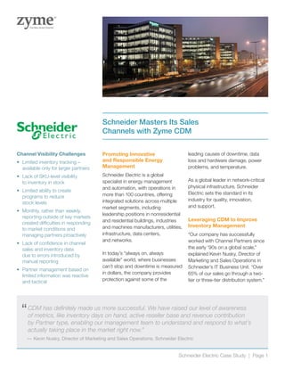 “	CDM has definitely made us more successful. We have raised our level of awareness
of metrics, like inventory days on hand, active reseller base and revenue contribution
by Partner type, enabling our management team to understand and respond to what’s
actually taking place in the market right now.”
—	Kevin Nusky, Director of Marketing and Sales Operations, Schneider Electric
Promoting Innovative
and Responsible Energy
Management
Schneider Electric is a global
specialist in energy management
and automation, with operations in
more than 100 countries, offering
integrated solutions across multiple
market segments, including
leadership positions in nonresidential
and residential buildings, industries
and machines manufacturers, utilities,
infrastructure, data centers,
and networks.
In today’s “always on, always
available” world, where businesses
can’t stop and downtime is measured
in dollars, the company provides
protection against some of the
leading causes of downtime, data
loss and hardware damage, power
problems, and temperature.
As a global leader in network-critical
physical infrastructure, Schneider
Electric sets the standard in its
industry for quality, innovation,
and support.
Leveraging CDM to Improve
Inventory Management
“Our company has successfully
worked with Channel Partners since
the early ‘90s on a global scale,”
explained Kevin Nusky, Director of
Marketing and Sales Operations in
Schneider’s IT Business Unit. “Over
65% of our sales go through a two-
tier or three-tier distribution system.”
Schneider Masters Its Sales
Channels with Zyme CDM
Channel Visibility Challenges
•	 Limited inventory tracking –
available only for larger partners
•	 Lack of SKU-level visibility
to inventory in stock
•	 Limited ability to create
programs to reduce
stock levels
•	 Monthly, rather than weekly,
reporting outside of key markets
created difficulties in responding
to market conditions and
managing partners proactively
•	 Lack of confidence in channel
sales and inventory data
due to errors introduced by
manual reporting
•	 Partner management based on
limited information was reactive
and tactical
Schneider Electric Case Study | Page 1
 