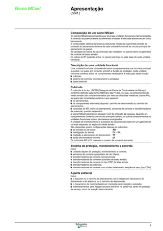 9
Gama MCset Apresentação
(cont.)
Composição de um painel MCset
Os painéis MCset são compostos por diversas unidades funcionais interconectadas.
A conexão de potência entre as diferentes unidades é efetuada através de um único
barramento.
A continuidade elétrica de todas as estruturas metálicas é garantida através da
conexão do barramento de terra de cada unidade funcional ao circuito principal de
aterramento do painel.
As bandejas de cabos de baixa tensão são instaladas no painel sobre os gabinetes
de controle de baixa tensão.
Os cabos de BT poderão entrar no painel pelo topo ou pela base de cada unidade
funcional.
Descrição de uma unidade funcional
Uma unidade funcional compreende todos os equipamentos nos circuitos principal
e auxiliar, os quais, em conjunto, provêm a função de proteção. Cada unidade
funcional combina todos os componentes necessários à execução desta função:
b cubículo,
b sistema de controle, monitoramento e proteção,
b parte extraível.
Cubículo
O cubículo é do tipo LSC2B (Categoria de Perda da Continuidade de Serviço)
conforme definido pela norma NBR IEC 62271-200, ou seja, os componentes de
média tensão são compartimentados por meio de divisórias metálicas (classe PM),
as quais são conectadas ao terra e que separam:
b os barramentos,
b os componentes extraíveis (disjuntor, carrinho de desconexão ou carrinho de
aterramento),
b conexões de MT, chave de aterramento, sensores de corrente e transformadores
de potencial, quando necessário.
O painel MCset garante um elevado nível de proteção às pessoas. Quando um
compartimento contendo um circuito principal é aberto, os outros compartimentos ou
unidades funcionais podem permanecer energizados.
A unidade de monitoramento e auxiliares de baixa tensão estão em um gabinete de
controle separado da seção de média tensão.
São oferecidas quatro configurações básicas de cubículos:
b de entrada ou de saída AD
b interligação de barras CL - GL
b medição e aterramento do barramento TT
b saída seccionadora-fusíveis DI
Os cubículos AD e CL possuem o quadro de comando extraível.
Sistema de proteção, monitoramento e controle
Inclui:
b unidade Sepam de proteção, monitoramento e controle,
b sensores de corrente que podem ser de 3 tipos:
v transformadores de corrente convencionais,
v transformadores de correntes toroidais de baixa tensão,
v transformadores de corrente do tipo CSP, de faixa ampla.
b transformadores de potencial,
b transformadores de corrente com núcleo balanceado, seqüência zero (tipo CSH).
A parte extraível
Inclui:
b o disjuntor ou o carrinho de aterramento com o respectivo mecanismo de
fechamento e de abertura, ou o carrinho de desconexão,
b o mecanismo de movimentação por manivela para inserção e extração,
b intertravamentos para fixação da parte extraível na parte fixa, tanto em posição
de serviço, como na posição desconectada.
 