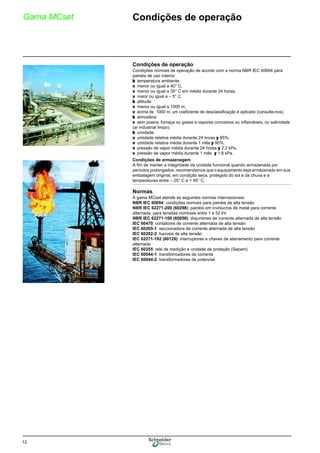 12
Gama MCset Condições de operação
Condições de operação
Condições normais de operação de acordo com a norma NBR IEC 60694 para
painéis de uso interno
b temperatura ambiente:
v menor ou igual a 40° C,
v menor ou igual a 35° C em média durante 24 horas,
v maior ou igual a – 5° C.
b altitude:
v menor ou igual a 1000 m,
v acima de 1000 m, um coeficiente de desclassificação é aplicado (consulte-nos).
b atmosfera:
v sem poeira, fumaça ou gases e vapores corrosivos ou inflamáveis, ou salinidade
(ar industrial limpo).
b umidade:
v umidade relativa média durante 24 horas y 95%,
v umidade relativa média durante 1 mês y 90%,
v pressão de vapor média durante 24 horas y 2,2 kPa,
v pressão de vapor média durante 1 mês y 1,8 kPa.
Condições de armazenagem
A fim de manter a integridade da unidade funcional quando armazenada por
períodos prolongados, recomendamos que o equipamento seja armazenado em sua
embalagem original, em condição seca, protegido do sol e da chuva e a
temperaturas entre – 25° C e + 55° C.
Normas
A gama MCset atende as seguintes normas internacionais:
NBR IEC 60694: condições normais para painéis de alta tensão
NBR IEC 62271-200 (60298): painéis em invólucros de metal para corrente
alternada, para tensões nominais entre 1 e 52 kV
NBR IEC 62271-100 (60056): disjuntores de corrente alternada de alta tensão
IEC 60470: contatores de corrente alternada de alta tensão
IEC 60265-1: seccionadora de corrente alternada de alta tensão
IEC 60282-2: fusíveis de alta tensão
IEC 62271-102 (60129): interruptores e chaves de aterramento para corrente
alternada
IEC 60255: relé de medição e unidade de proteção (Sepam)
IEC 60044-1: transformadores de corrente
IEC 60044-2: transformadores de potencial.
 