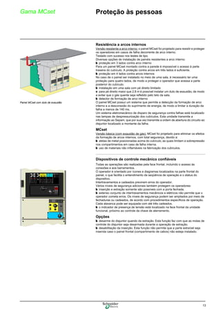 13
Gama MCset Proteção às pessoas
Resistência a arcos internos
Versão resistente a arco interno: o painel MCset foi projetado para resistir e proteger
os operadores em casos de falha decorrente de arco interno.
Testado com sucesso nos testes de tipo.
Diversas opções de instalação de painéis resistentes a arco interno:
b proteção em 3 lados contra arco interno
Para um painel MCset montado contra a parede é impossível o acesso à parte
traseira do cubículo. A proteção contra arcos em três lados é suficiente.
b proteção em 4 lados contra arcos internos
No caso de o painel ser instalado no meio de uma sala, é necessário ter uma
proteção para quatro lados, de modo a proteger o operador que acessa a parte
posterior do cubículo.
b instalação em uma sala com pé direito limitado
v para pé direito maior que 2,8 m é possível instalar um duto de exaustão, de modo
a evitar que o gás quente seja refletido pelo teto da sala.
b detector de formação de arco interno
O painel MCset possui um sistema que permite a detecção da formação de arco
interno e a desconexão do suprimento de energia, de modo a limitar a duração da
falha a menos de 140 ms.
Um sistema eletromecânico de disparo de segurança contra falhas está localizado
nas tampas de despressurização dos cubículos. Esta unidade transmite a
informação ao Sepam, que por sua vez transmite a ordem de abertura do circuito ao
disjuntor localizado a montante da falha.
MCset
Versão básica (com exaustão de gás): MCset foi projetado para eliminar os efeitos
da formação de arcos internos, com total segurança, devido a:
b aletas de metal posicionadas acima do cubículo, as quais limitam a sobrepressão
nos compartimentos em caso de falha interna.
b uso de materiais não inflamáveis na fabricação dos cubículos.
Dispositivos de controle mecânico confiáveis
Todas as operações são realizadas pela face frontal, incluindo o acesso às
conexões e aos barramentos.
O operador é orientado por ícones e diagramas localizados na parte frontal do
painel, o que facilita o entendimento da seqüência de operação e o status do
dispositivo.
Intertravamentos e cadeados previnem erros do operador.
Vários níveis de segurança adicionais também protegem os operadores:
b inserção e extração somente são possíveis com a porta fechada.
b extenso conjunto de intertravamentos mecânicos e elétricos não permite que o
operador cometa erros. Os níveis de segurança podem ser ampliados por meio de
fechaduras ou cadeados, de acordo com procedimentos específicos de operação.
Cada alavanca pode ser equipada com até três cadeados.
b o indicador de presença de tensão está localizado na face frontal da unidade
funcional, próximo ao controle da chave de aterramento.
Opções
b desarme do disjuntor quando da extração. Esta função faz com que as molas de
controle do disjuntor seja desarmada durante a operação de extração.
b desabilitação da inserção. Esta função não permite que a parte extraível seja
inserida caso o painel frontal (compartimento de cabos) não esteja instalado.
Painel MCset com duto de exaustão
 