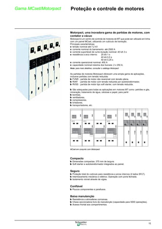 15
Gama MCset/Motorpact 0Proteção e controle de motores
Motorpact, uma inovadora gama de partidas de motores, com
contator a vácuo
Motorpact é um centro de controle de motores de MT que pode ser utilizado em linha
com um painel MCset, utilizando um cubículo de transição.
Principais características:
v tensão nominal até 7,2 kV
v corrente nominal do barramento: até 2500 A
v corrente suportável de curta duração nominal: 40 kA 3 s
v resistência a arco interno: 25 kA 1 s
40 kA 0,5 s
50 kA 0,25 s
v corrente operacional nominal: 400 A
v capacidade nominal máxima dos fusíveis: 2 x 250 A.
Nota: para mais detalhes, consultar o catálogo Motorpact
As partidas de motores Motorpact oferecem uma ampla gama de aplicações,
inclusive partidas com tensão reduzida:
b FVNR : partida de motor não reversível com tensão plena,
b RVAT : partida de motor com tensão reduzida por autotransformador,
b RVSS : partida de motor tipo soft starter, com tensão reduzida.
b São adequadas para todas as aplicações em motores MT como: petróleo e gás,
mineração, tratamento de água, celulose e papel, para partir:
b bombas,
b ventiladores,
b compressores,
b britadores,
b transportadores, etc.
Compacto
b Dimensões compactas: 375 mm de largura.
b Soft starter e autotransformador integrados ao painel.
Seguro
b Proteção total do cubículo para resistência a arcos internos (4 lados SFLT).
b Intertravamento mecânico e elétrico. Operação com porta fechada.
b Isolamento visível através de vigias.
Confiável
b Poucos componentes e parafusos.
Baixa manutenção
b Resistência a atmosferas corrosivas.
b Chave seccionadora livre de manutenção (capacidade para 5000 operações).
b Acesso frontal aos compartimentos.
MCset em conjunto com Motorpact
 