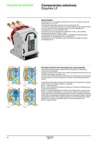38
Conjunto de manobra Componentes extraíveis
Disjuntor LF
Apresentação
Os disjuntores LF1-2-3 equipam cubículos AD1-2-3 e CL1-2-3 para os níveis de
tensão entre 7,2 e 17,5 kV.
A interrupção é baseada no princípio da auto-expansão do SF6.
Os 3 pólos principais estão dentro de um invólucro isolante do tipo sistema selado,
e que não requer nenhuma recarga durante a vida útil do aparelho (em
conformidade com a norma IEC 62271-100).
O invólucro à prova de vazamentos é preenchido com SF6 , sob a pressão
relativamente baixa de 0,15 Mpa (1,5 bar).
O preenchimento a baixa pressão garante a confiabilidade da estanqueidade.
Os disjuntores LF são equipados com um pressostato.
Os disjuntores LF1-2-3 são atuados pelo mecanismo de liberação de energia
armazenada tipo RI.
Princípio da técnica de interrupção por auto-expansão
Esta técnica resulta da grande experiência em tecnologia SF6 e expressivos
investimentos em pesquisa.
Combina a técnica do arco rotativo com o efeito da expansão térmica para criar as
condições para esfriar e extinguir o arco.
Isto leva a uma redução da energia no mecanismo de controle, bem como da erosão
do contato pelo arco, havendo portanto um aumento da durabilidade mecânica e
elétrica.
A seqüência de operações na câmara de interrupção por auto-expansão, cuja parte
móvel é atuada por controle mecânico, é a seguinte:
b Fig. 1: disjuntor fechado,
b Fig. 2: com a abertura dos contatos principais (a), a corrente é transferida para o
circuito de interrupção (b),
b Fig. 3: quando da separação dos contatos de formação de arco, surge um arco
elétrico na câmara de expansão (c); o arco gira sob o efeito do campo magnético
criado pela bobina (d) que está energizada pela corrente de interrupção que passa
através dela; a sobrepressão criada pelo aumento da temperatura do gás na câmara
de expansão (c) causa o fluxo do gás que empurra o arco para dentro dos contatos
tubulares (e), causando sua extinção quando a corrente passa pelo zero,
b Fig. 4: disjuntor aberto.
b
a
d
c
e
Fig. 1 Fig. 2
Fig. 3 Fig. 4
 